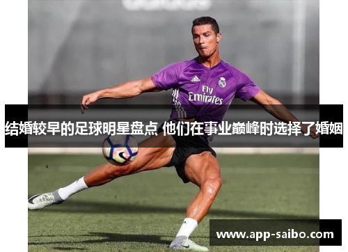 结婚较早的足球明星盘点 他们在事业巅峰时选择了婚姻 结婚较早的足球明星盘点 他们在事业巅峰时选择了婚姻