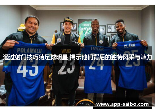 通过射门技巧猜足球明星 揭示他们背后的独特风采与魅力 通过射门技巧猜足球明星 揭示他们背后的独特风采与魅力