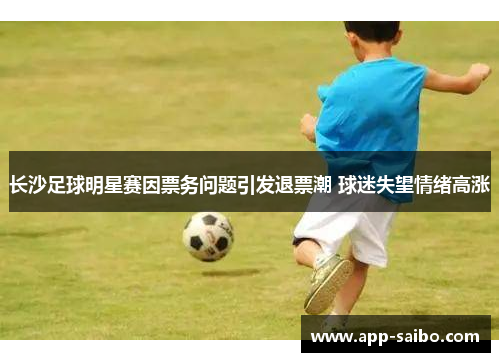 长沙足球明星赛因票务问题引发退票潮 球迷失望情绪高涨 长沙足球明星赛因票务问题引发退票潮 球迷失望情绪高涨