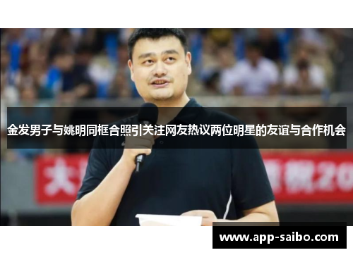 金发男子与姚明同框合照引关注网友热议两位明星的友谊与合作机会 金发男子与姚明同框合照引关注网友热议两位明星的友谊与合作机会