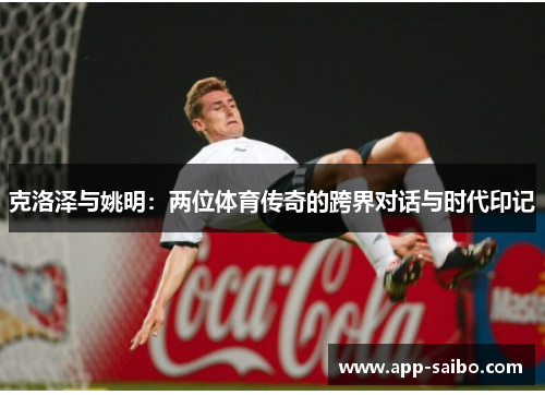 克洛泽与姚明:两位体育传奇的跨界对话与时代印记 克洛泽与姚明:两位体育传奇的跨界对话与时代印记