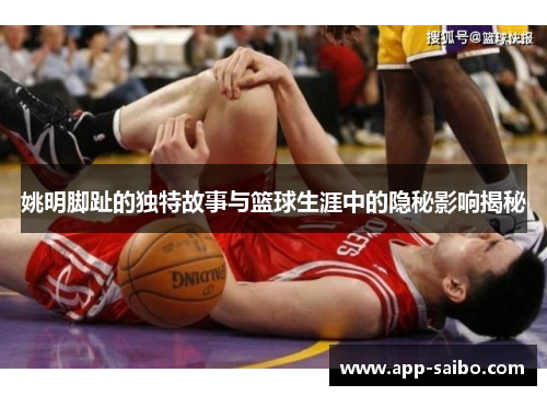 姚明脚趾的独特故事与篮球生涯中的隐秘影响揭秘