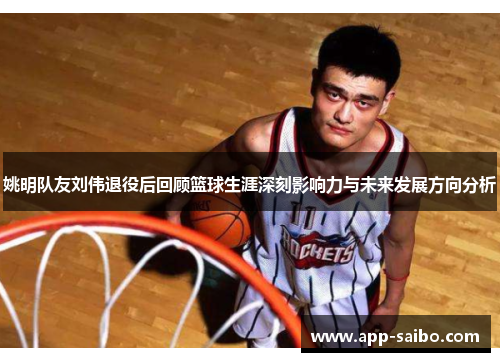 姚明队友刘伟退役后回顾篮球生涯深刻影响力与未来发展方向分析 姚明队友刘伟退役后回顾篮球生涯深刻影响力与未来发展方向分析