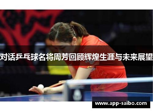 对话乒乓球名将周芳回顾辉煌生涯与未来展望