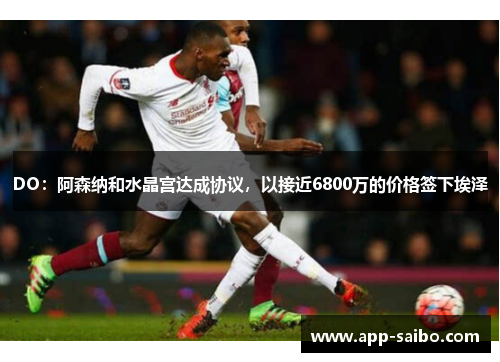 DO:阿森纳和水晶宫达成协议,以接近6800万的价格签下埃泽 DO:阿森纳和水晶宫达成协议,以接近6800万的价格签下埃泽